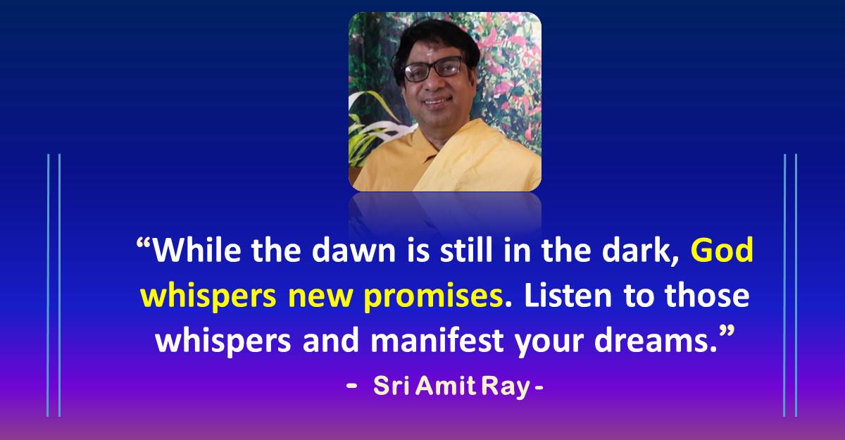 While the dawn is still in the dark, God whispers new promises. Listen to those whispers and manifest your dreams. - Sri Amit Ray While the dawn is still in the dark, God whispers new promises. Listen to those whispers and manifest your dreams. - Sri Amit Ray